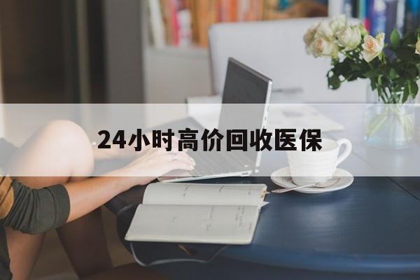 长沙24小时高价回收医保(24小时高价回收医保小额)