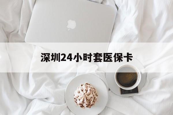 长沙深圳24小时套医保卡(深圳医保套现有电话联系)